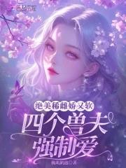 绝美稀雌娇又软，四个兽夫强制爱